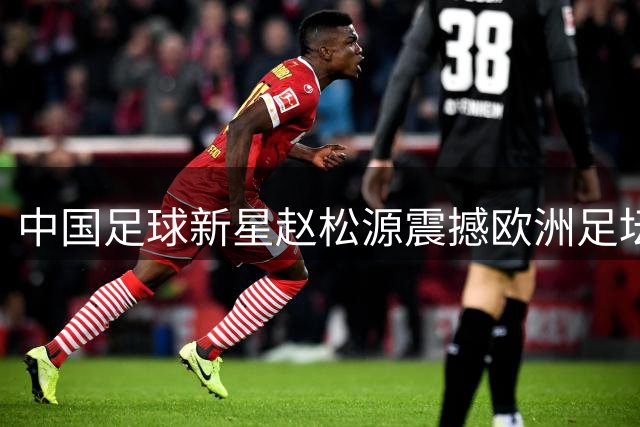 中国足球新星赵松源震撼欧洲足坛，留洋前景引发全球关注