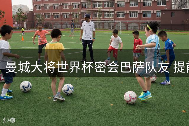 曼城大将世界杯密会巴萨队友 提前布局重返西甲内幕曝光