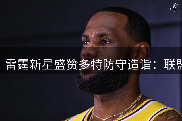 雷霆新星盛赞多特防守造诣：联盟顶级防守大师传授宝贵经验